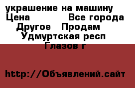 украшение на машину  › Цена ­ 2 000 - Все города Другое » Продам   . Удмуртская респ.,Глазов г.